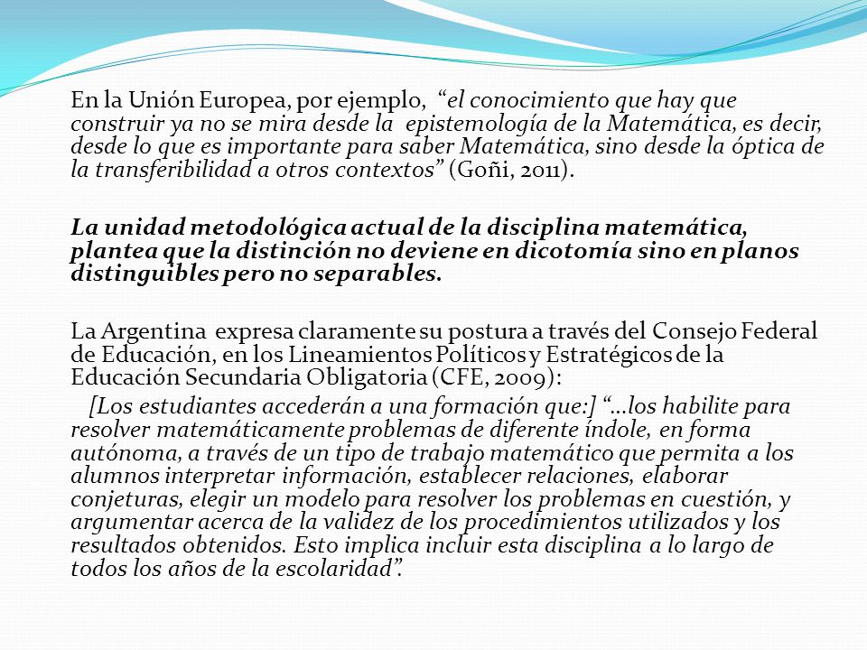 En la Unión Europea, por ejemplo, el conocimiento que hay que construir ya no se mira desde la epistemología de la Matemática, es decir, desde lo que es importante para saber Matemática, sino desde la óptica de la transferibilidad a otros contextos (Goñi, 2011).