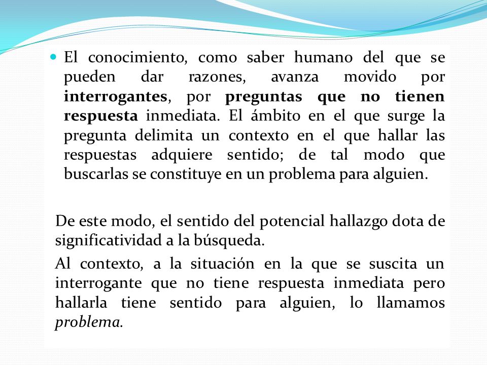 El conocimiento, como saber humano del que se pueden dar razones, avanza movido por interrogantes, por preguntas que no tienen respuesta inmediata. El ámbito en el que surge la pregunta delimita un contexto en el que hallar las respuestas adquiere sentido; de tal modo que buscarlas se constituye en un problema para alguien.