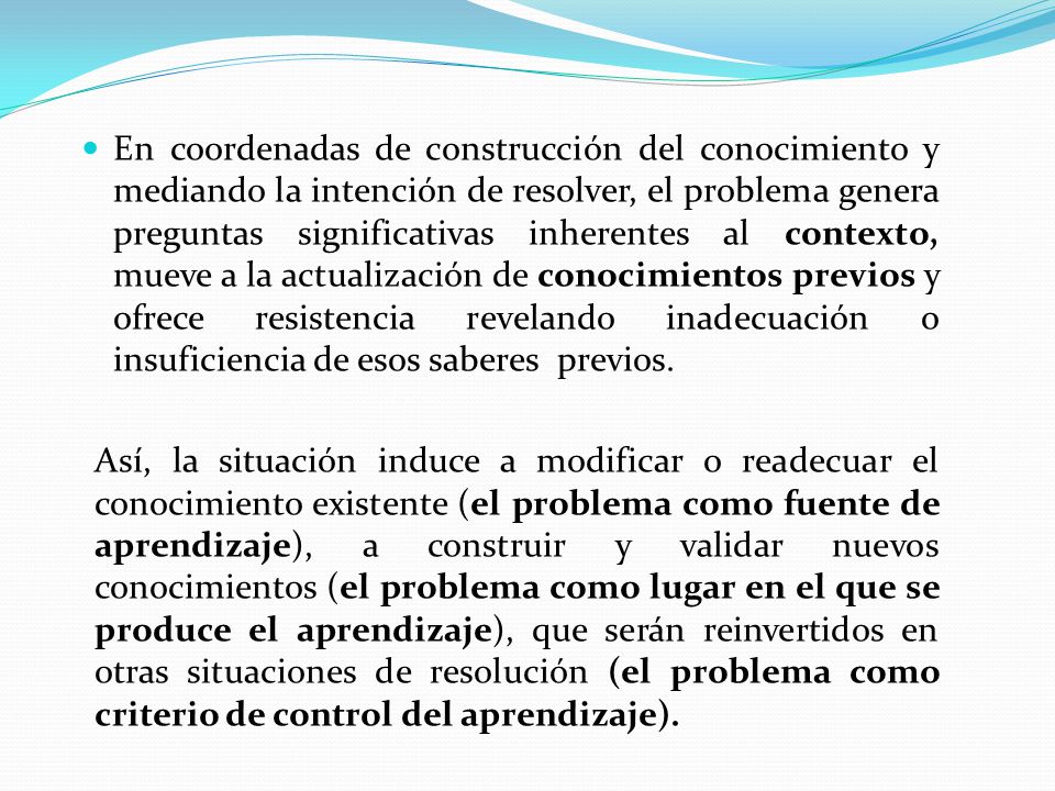 En coordenadas de construcción del conocimiento y mediando la intención de resolver, el problema genera preguntas significativas inherentes al contexto, mueve a la actualización de conocimientos previos y ofrece resistencia revelando inadecuación o insuficiencia de esos saberes previos.