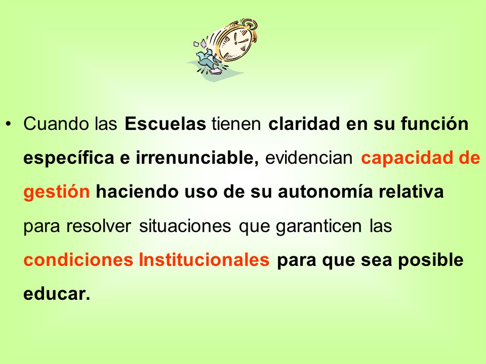 Cuando las Escuelas tienen claridad en su función específica e irrenunciable, evidencian capacidad de gestión haciendo uso de su autonomía relativa para resolver situaciones que garanticen las condiciones Institucionales para que sea posible educar.