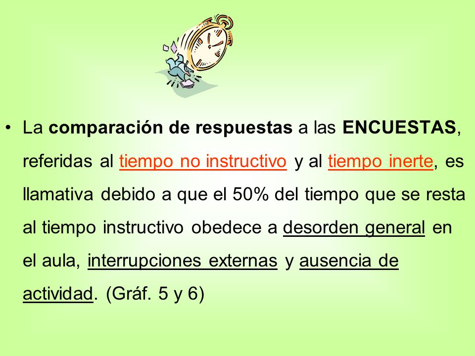 La comparación de respuestas a las ENCUESTAS, referidas al tiempo no instructivo y al tiempo inerte, es llamativa debido a que el 50% del tiempo que se resta al tiempo instructivo obedece a desorden general en el aula, interrupciones externas y ausencia de actividad.