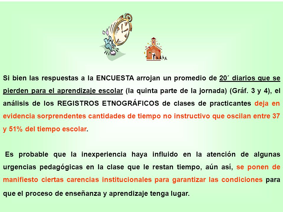 Si bien las respuestas a la ENCUESTA arrojan un promedio de 20´ diarios que se pierden para el aprendizaje escolar (la quinta parte de la jornada) (Gráf. 3 y 4), el análisis de los REGISTROS ETNOGRÁFICOS de clases de practicantes deja en evidencia sorprendentes cantidades de tiempo no instructivo que oscilan entre 37 y 51% del tiempo escolar.