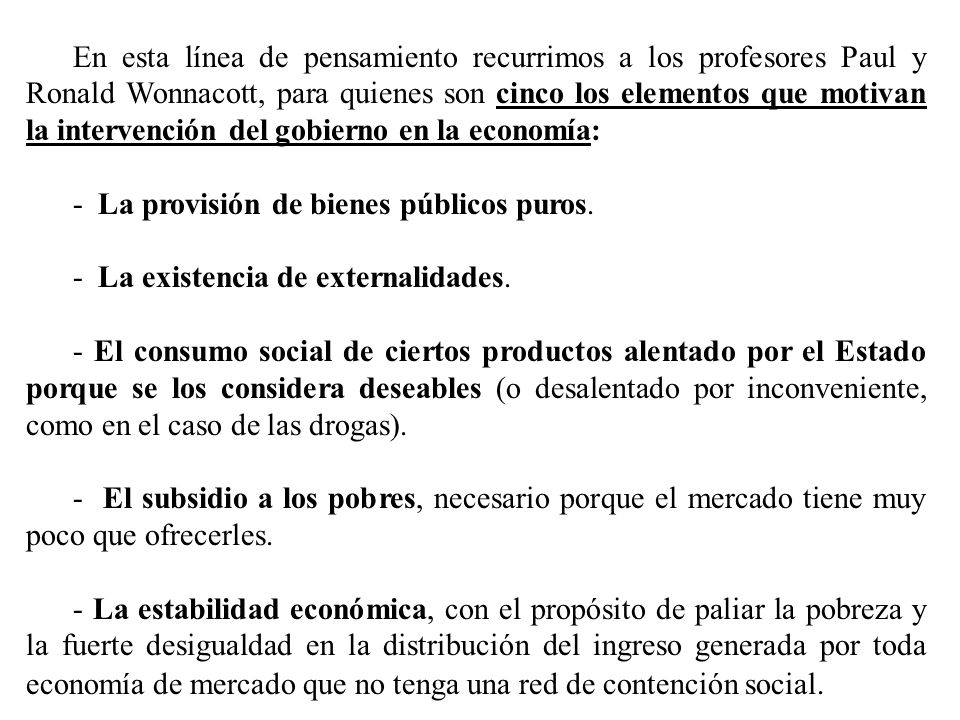 En esta línea de pensamiento recurrimos a los profesores Paul y Ronald Wonnacott, para quienes son cinco los elementos que motivan la intervención del gobierno en la economía: