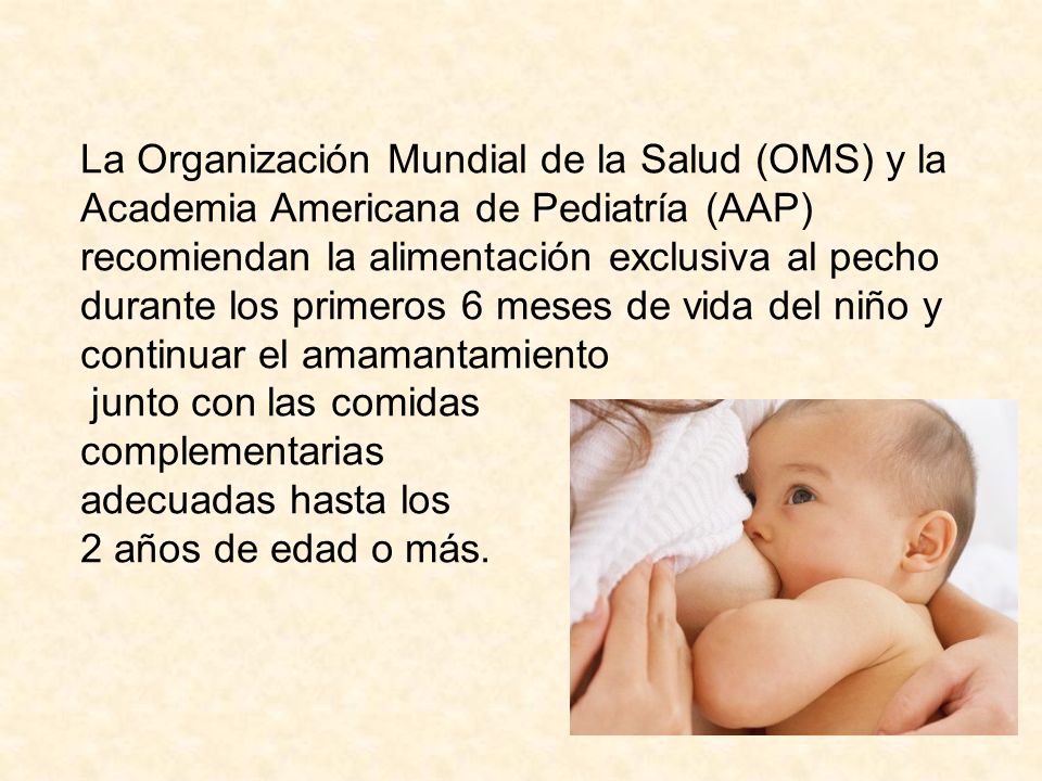 La Organización Mundial de la Salud (OMS) y la Academia Americana de Pediatría (AAP) recomiendan la alimentación exclusiva al pecho durante los primeros 6 meses de vida del niño y continuar el amamantamiento