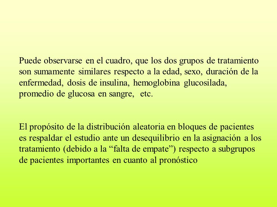 Puede observarse en el cuadro, que los dos grupos de tratamiento son sumamente similares respecto a la edad, sexo, duración de la enfermedad, dosis de insulina, hemoglobina glucosilada, promedio de glucosa en sangre, etc.