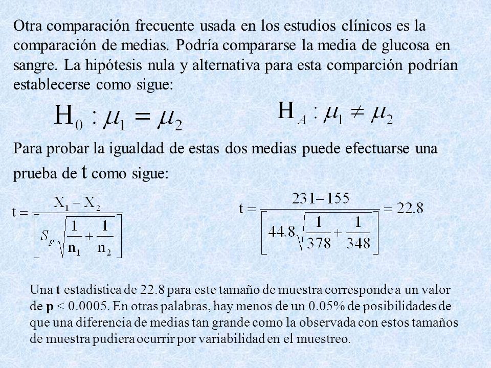 Otra comparación frecuente usada en los estudios clínicos es la comparación de medias. Podría compararse la media de glucosa en sangre. La hipótesis nula y alternativa para esta comparción podrían establecerse como sigue: