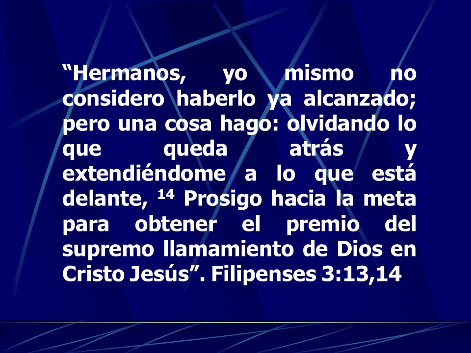 Hermanos, yo mismo no considero haberlo ya alcanzado; pero una cosa hago: olvidando lo que queda atrás y extendiéndome a lo que está delante, 14 Prosigo hacia la meta para obtener el premio del supremo llamamiento de Dios en Cristo Jesús .