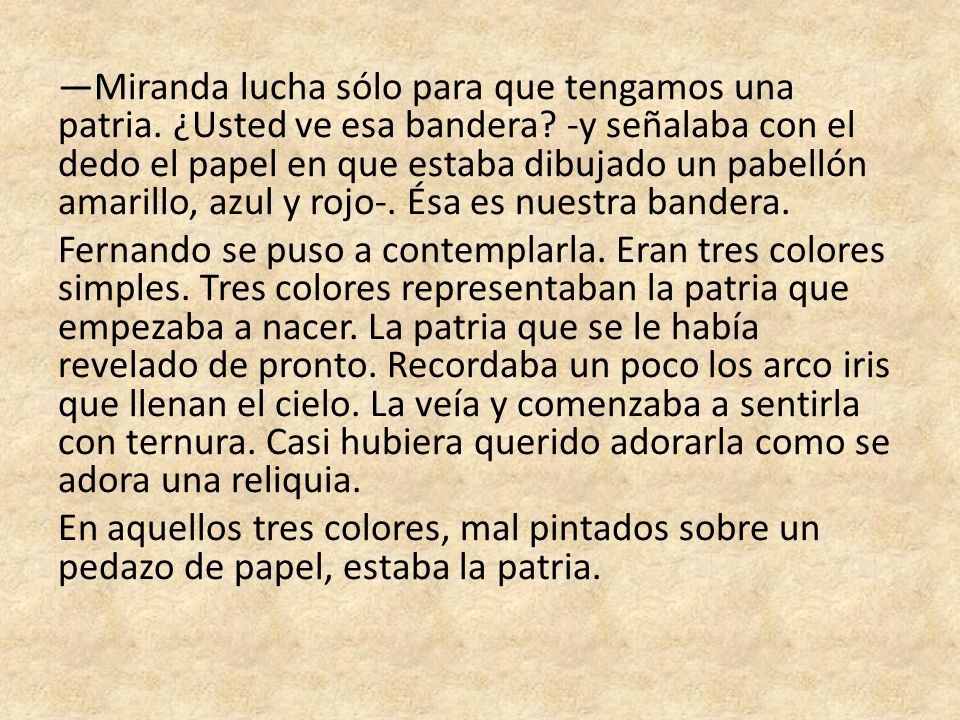 —Miranda lucha sólo para que tengamos una patria. ¿Usted ve esa bandera -y señalaba con el dedo el papel en que estaba dibujado un pabellón amarillo, azul y rojo-. Ésa es nuestra bandera.