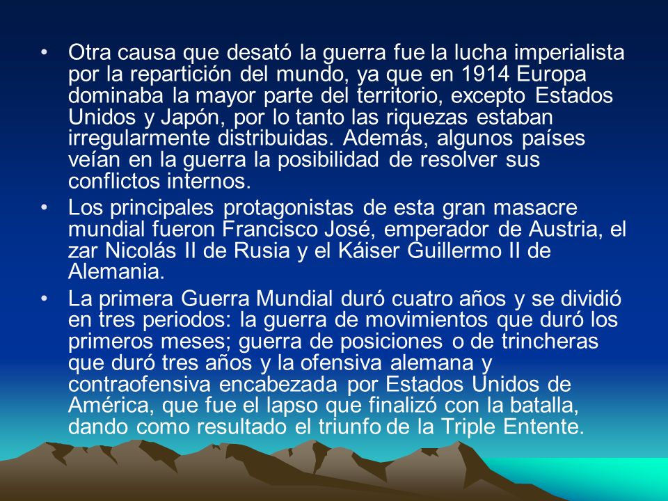 Otra causa que desató la guerra fue la lucha imperialista por la repartición del mundo, ya que en 1914 Europa dominaba la mayor parte del territorio, excepto Estados Unidos y Japón, por lo tanto las riquezas estaban irregularmente distribuidas. Además, algunos países veían en la guerra la posibilidad de resolver sus conflictos internos.