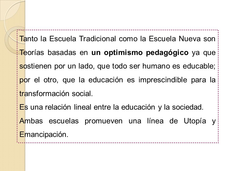 Tanto la Escuela Tradicional como la Escuela Nueva son Teorías basadas en un optimismo pedagógico ya que sostienen por un lado, que todo ser humano es educable; por el otro, que la educación es imprescindible para la transformación social.