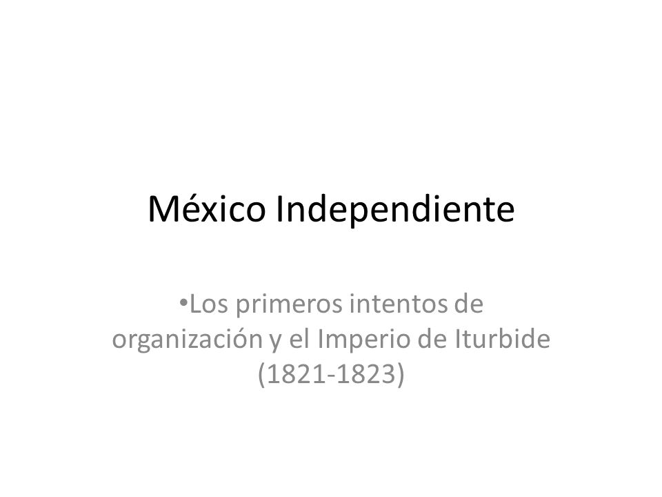 México Independiente Los primeros intentos de organización y el Imperio de Iturbide ( )