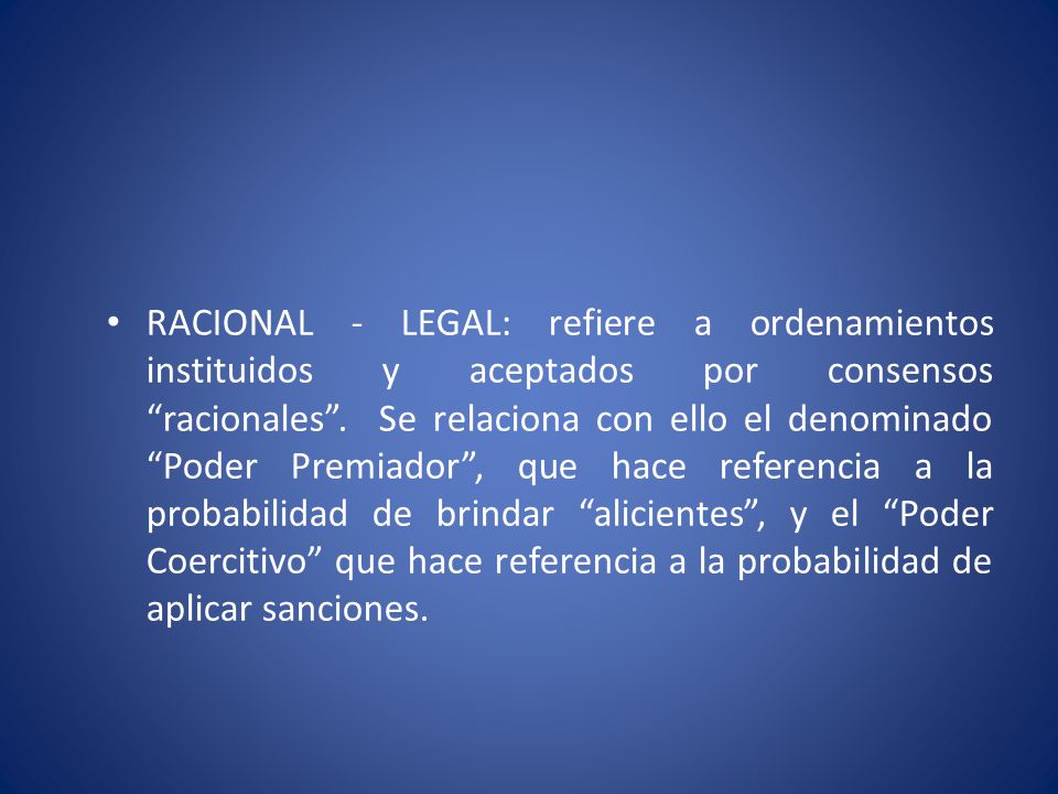 RACIONAL - LEGAL: refiere a ordenamientos instituidos y aceptados por consensos racionales . Se relaciona con ello el denominado Poder Premiador , que hace referencia a la probabilidad de brindar alicientes , y el Poder Coercitivo que hace referencia a la probabilidad de aplicar sanciones.