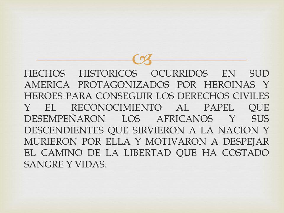HECHOS HISTORICOS OCURRIDOS EN SUD AMERICA PROTAGONIZADOS POR HEROINAS Y HEROES PARA CONSEGUIR LOS DERECHOS CIVILES Y EL RECONOCIMIENTO AL PAPEL QUE DESEMPEÑARON LOS AFRICANOS Y SUS DESCENDIENTES QUE SIRVIERON A LA NACION Y MURIERON POR ELLA Y MOTIVARON A DESPEJAR EL CAMINO DE LA LIBERTAD QUE HA COSTADO SANGRE Y VIDAS.