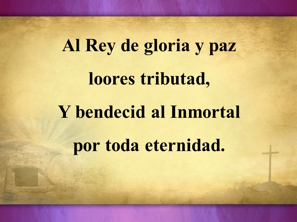 Al Rey de gloria y paz loores tributad, Y bendecid al Inmortal por toda eternidad.
