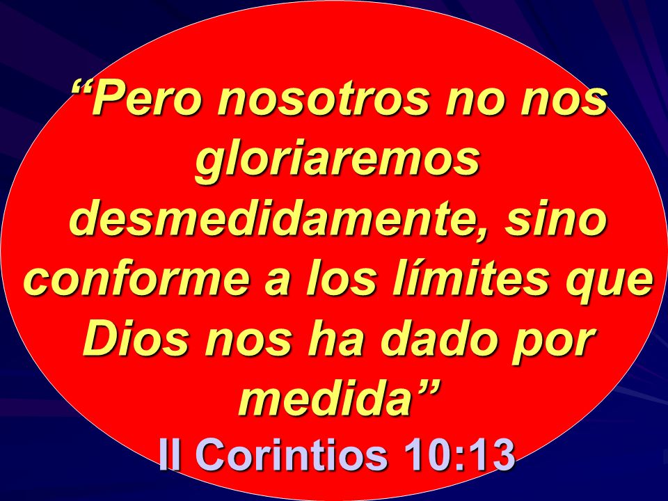 Pero nosotros no nos gloriaremos desmedidamente, sino conforme a los límites que Dios nos ha dado por medida II Corintios 10:13