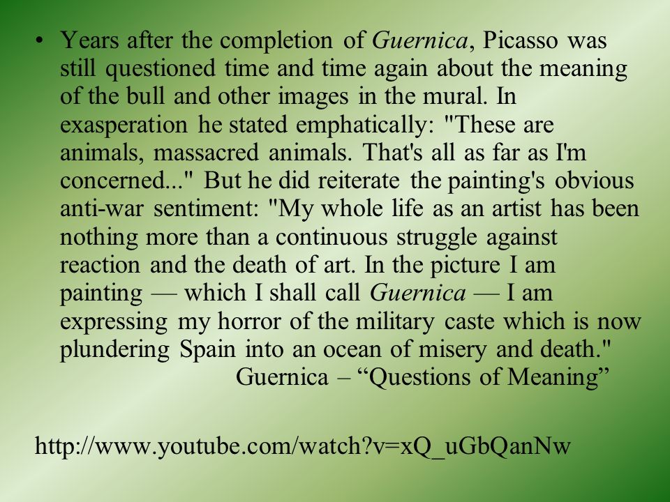 Years after the completion of Guernica, Picasso was still questioned time and time again about the meaning of the bull and other images in the mural. In exasperation he stated emphatically: These are animals, massacred animals. That s all as far as I m concerned... But he did reiterate the painting s obvious anti-war sentiment: My whole life as an artist has been nothing more than a continuous struggle against reaction and the death of art. In the picture I am painting — which I shall call Guernica — I am expressing my horror of the military caste which is now plundering Spain into an ocean of misery and death. Guernica – Questions of Meaning