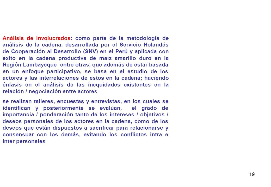 Análisis de involucrados: como parte de la metodología de análisis de la cadena, desarrollada por el Servicio Holandés de Cooperación al Desarrollo (SNV) en el Perú y aplicada con éxito en la cadena productiva de maíz amarillo duro en la Región Lambayeque entre otras, que además de estar basada en un enfoque participativo, se basa en el estudio de los actores y las interrelaciones de estos en la cadena; haciendo énfasis en el análisis de las inequidades existentes en la relación / negociación entre actores