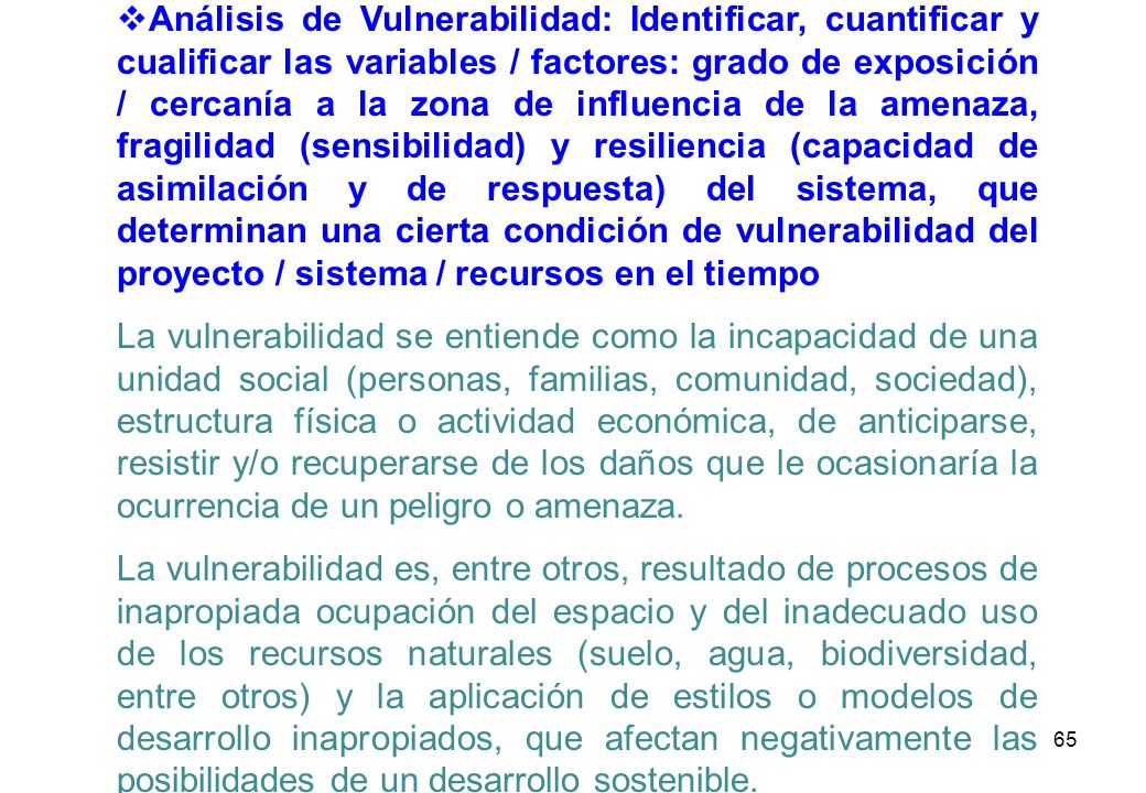 Análisis de Vulnerabilidad: Identificar, cuantificar y cualificar las variables / factores: grado de exposición / cercanía a la zona de influencia de la amenaza, fragilidad (sensibilidad) y resiliencia (capacidad de asimilación y de respuesta) del sistema, que determinan una cierta condición de vulnerabilidad del proyecto / sistema / recursos en el tiempo