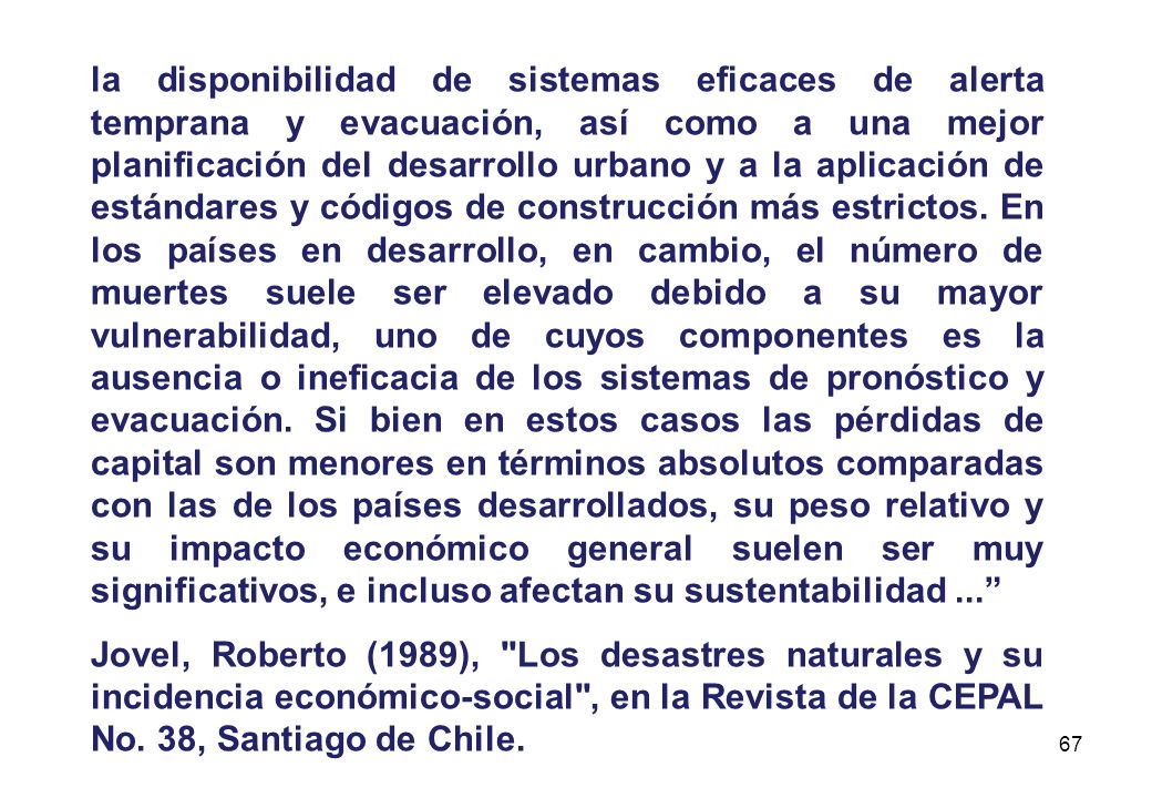 la disponibilidad de sistemas eficaces de alerta temprana y evacuación, así como a una mejor planificación del desarrollo urbano y a la aplicación de estándares y códigos de construcción más estrictos. En los países en desarrollo, en cambio, el número de muertes suele ser elevado debido a su mayor vulnerabilidad, uno de cuyos componentes es la ausencia o ineficacia de los sistemas de pronóstico y evacuación. Si bien en estos casos las pérdidas de capital son menores en términos absolutos comparadas con las de los países desarrollados, su peso relativo y su impacto económico general suelen ser muy significativos, e incluso afectan su sustentabilidad ...