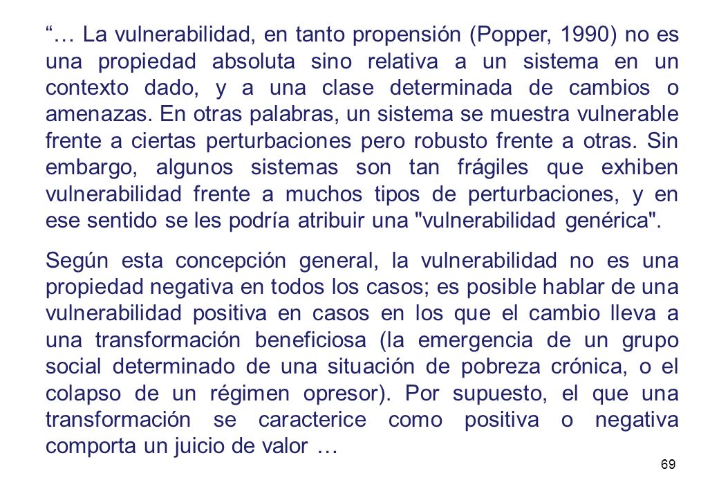 … La vulnerabilidad, en tanto propensión (Popper, 1990) no es una propiedad absoluta sino relativa a un sistema en un contexto dado, y a una clase determinada de cambios o amenazas. En otras palabras, un sistema se muestra vulnerable frente a ciertas perturbaciones pero robusto frente a otras. Sin embargo, algunos sistemas son tan frágiles que exhiben vulnerabilidad frente a muchos tipos de perturbaciones, y en ese sentido se les podría atribuir una vulnerabilidad genérica .