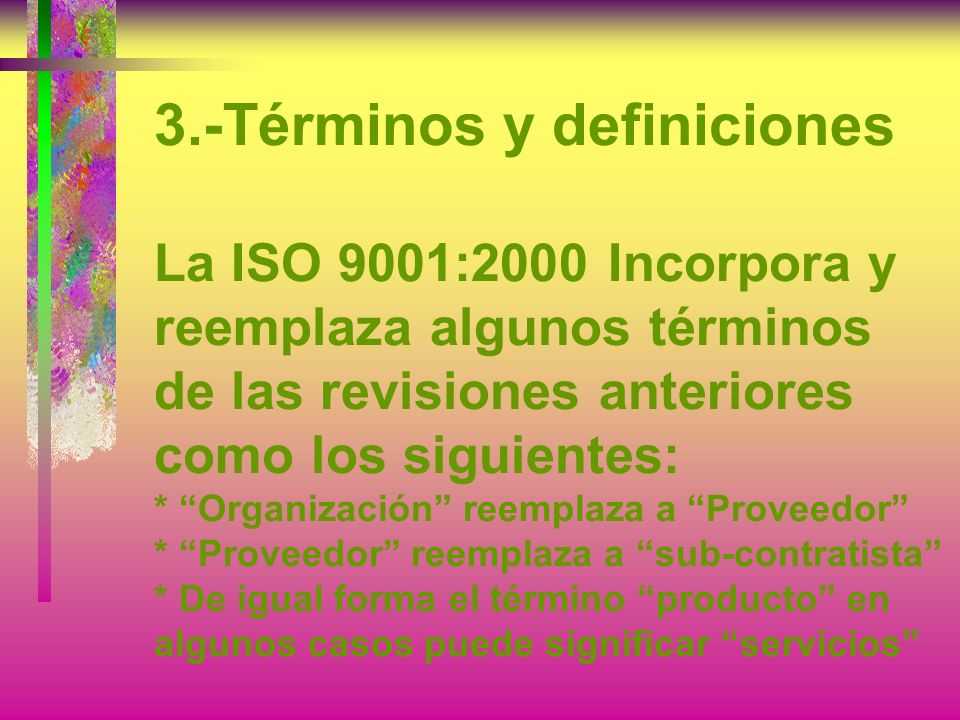 3.-Términos y definiciones La ISO 9001:2000 Incorpora y reemplaza algunos términos de las revisiones anteriores como los siguientes: * Organización reemplaza a Proveedor * Proveedor reemplaza a sub-contratista * De igual forma el término producto en algunos casos puede significar servicios