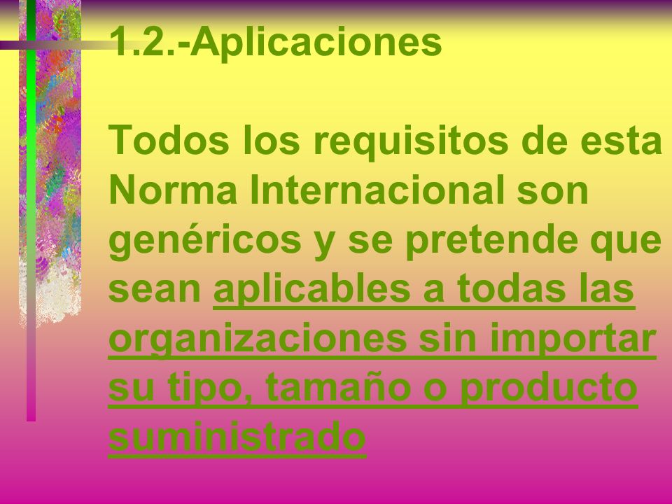 1.2.-Aplicaciones Todos los requisitos de esta Norma Internacional son genéricos y se pretende que sean aplicables a todas las organizaciones sin importar su tipo, tamaño o producto suministrado