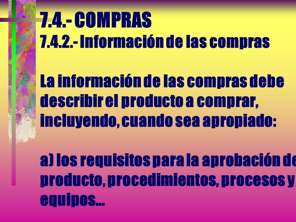7.4.- COMPRAS Información de las compras La información de las compras debe describir el producto a comprar, incluyendo, cuando sea apropiado: a) los requisitos para la aprobación del producto, procedimientos, procesos y equipos...