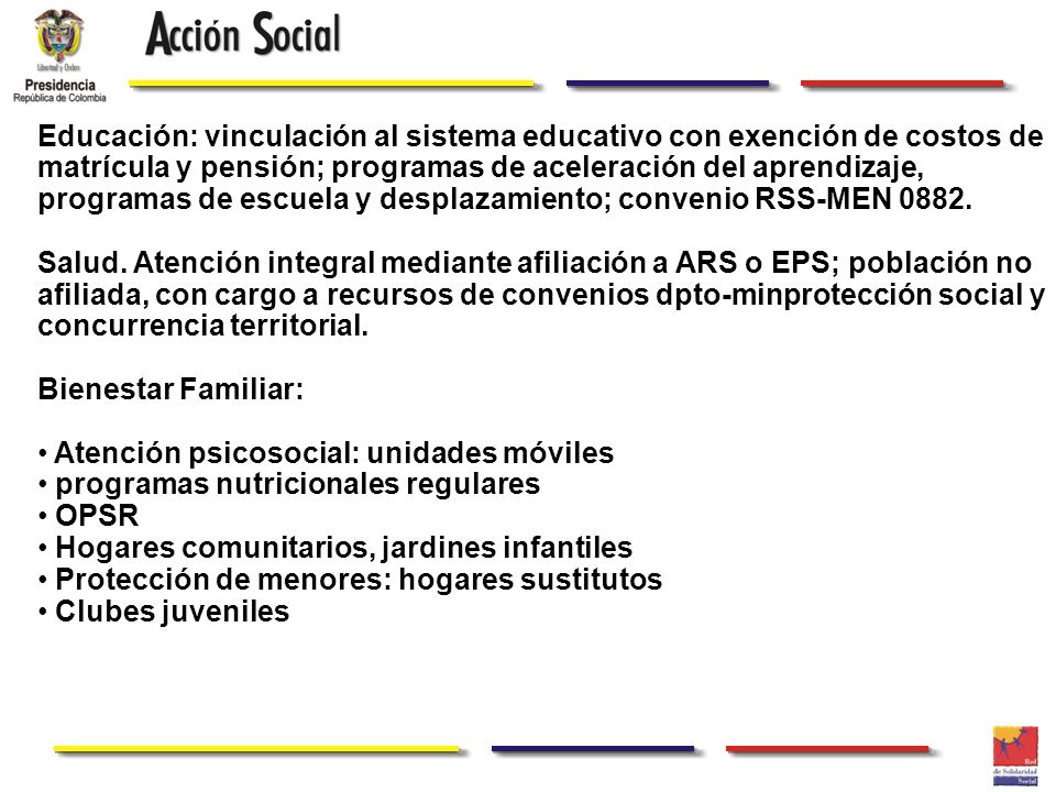 Educación: vinculación al sistema educativo con exención de costos de matrícula y pensión; programas de aceleración del aprendizaje, programas de escuela y desplazamiento; convenio RSS-MEN 0882.