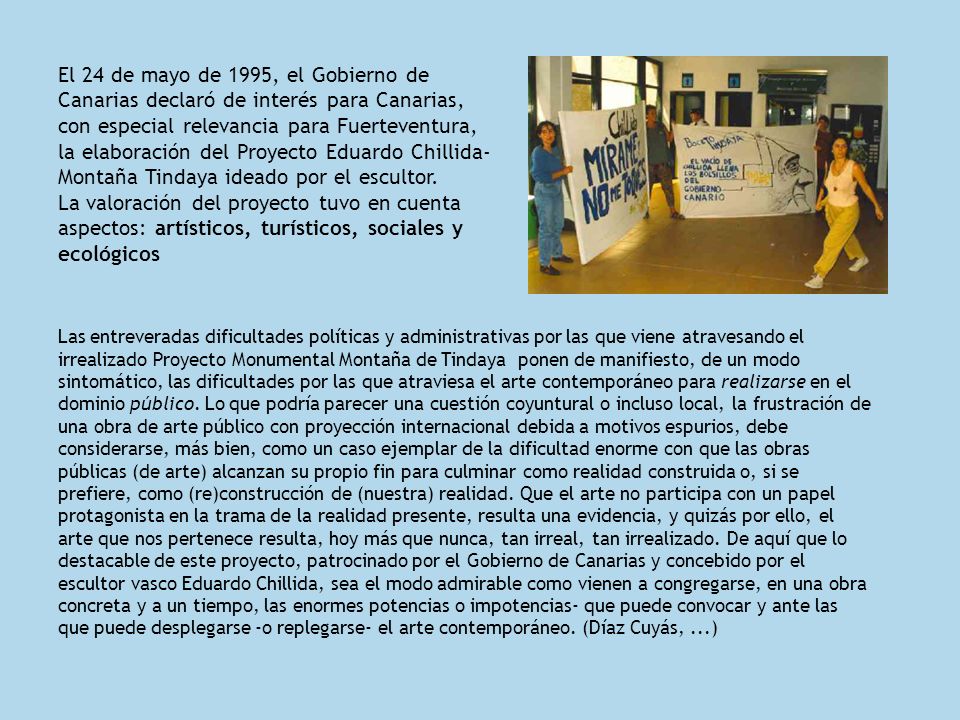 El 24 de mayo de 1995, el Gobierno de Canarias declaró de interés para Canarias, con especial relevancia para Fuerteventura, la elaboración del Proyecto Eduardo Chillida-Montaña Tindaya ideado por el escultor. La valoración del proyecto tuvo en cuenta aspectos: artísticos, turísticos, sociales y ecológicos