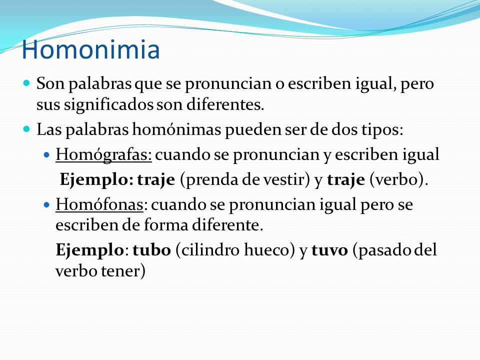 Homonimia Son palabras que se pronuncian o escriben igual, pero sus significados son diferentes. Las palabras homónimas pueden ser de dos tipos: