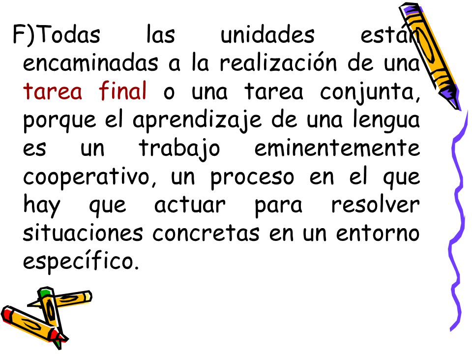 F)Todas las unidades están encaminadas a la realización de una tarea final o una tarea conjunta, porque el aprendizaje de una lengua es un trabajo eminentemente cooperativo, un proceso en el que hay que actuar para resolver situaciones concretas en un entorno específico.