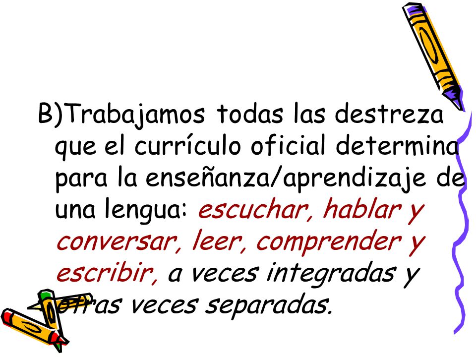 B)Trabajamos todas las destreza que el currículo oficial determina para la enseñanza/aprendizaje de una lengua: escuchar, hablar y conversar, leer, comprender y escribir, a veces integradas y otras veces separadas.