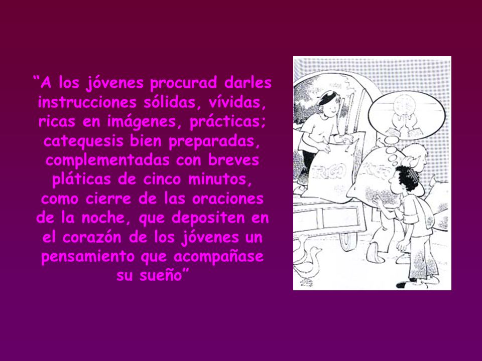 A los jóvenes procurad darles instrucciones sólidas, vívidas, ricas en imágenes, prácticas; catequesis bien preparadas, complementadas con breves pláticas de cinco minutos, como cierre de las oraciones de la noche, que depositen en el corazón de los jóvenes un pensamiento que acompañase su sueño