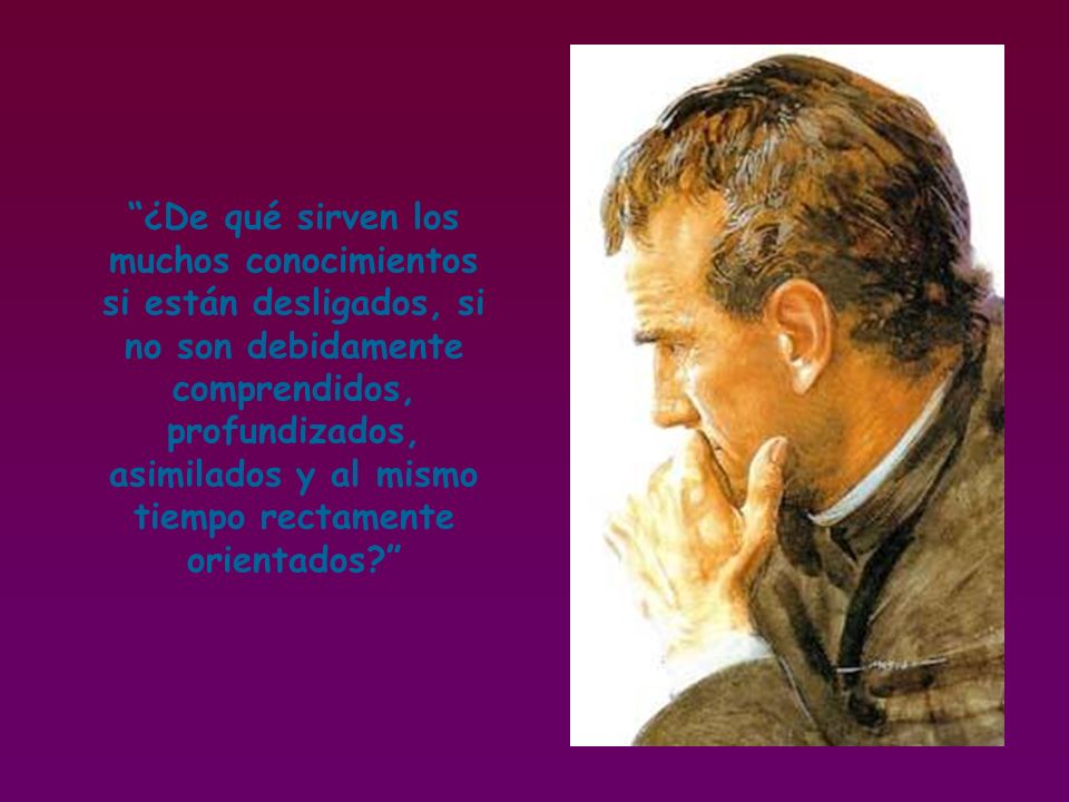 ¿De qué sirven los muchos conocimientos si están desligados, si no son debidamente comprendidos, profundizados, asimilados y al mismo tiempo rectamente orientados