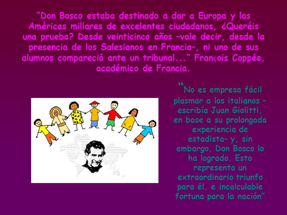 Don Bosco estaba destinado a dar a Europa y las Américas millares de excelentes ciudadanos, ¿Queréis una prueba Desde veinticinco años –vale decir, desde la presencia de los Salesianos en Francia–, ni uno de sus alumnos compareció ante un tribunal... François Coppée, académico de Francia.