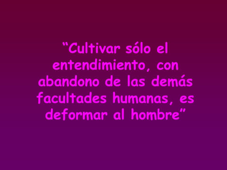Cultivar sólo el entendimiento, con abandono de las demás facultades humanas, es deformar al hombre