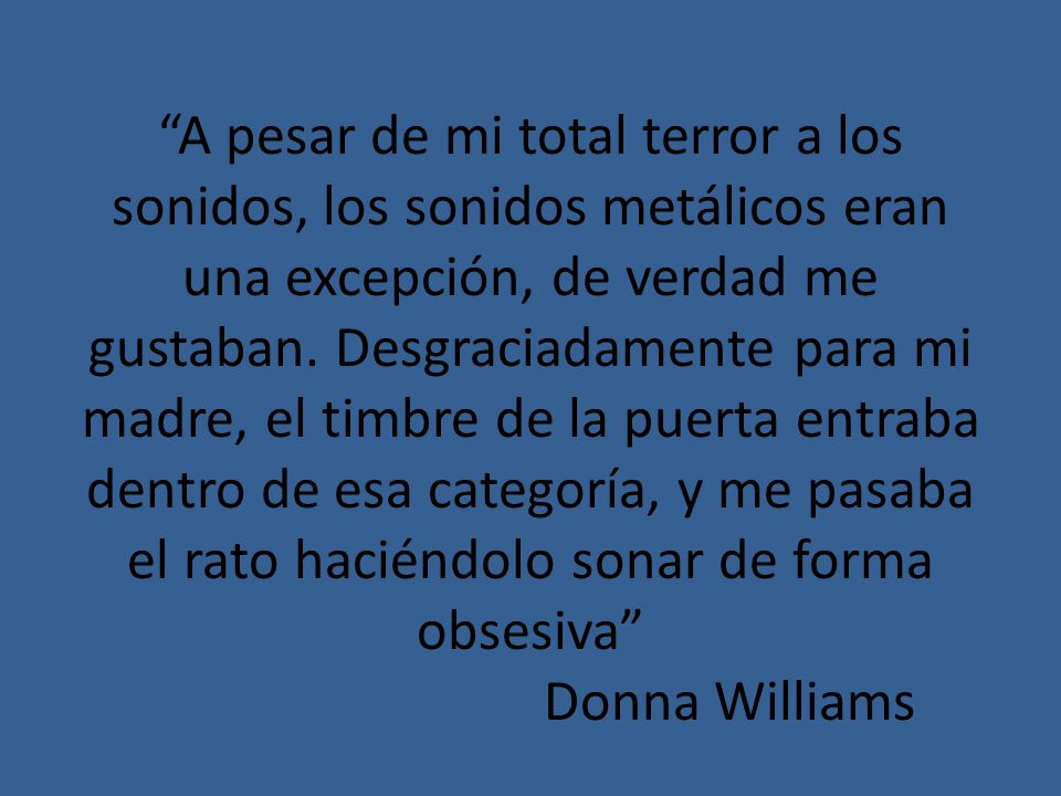A pesar de mi total terror a los sonidos, los sonidos metálicos eran una excepción, de verdad me gustaban.