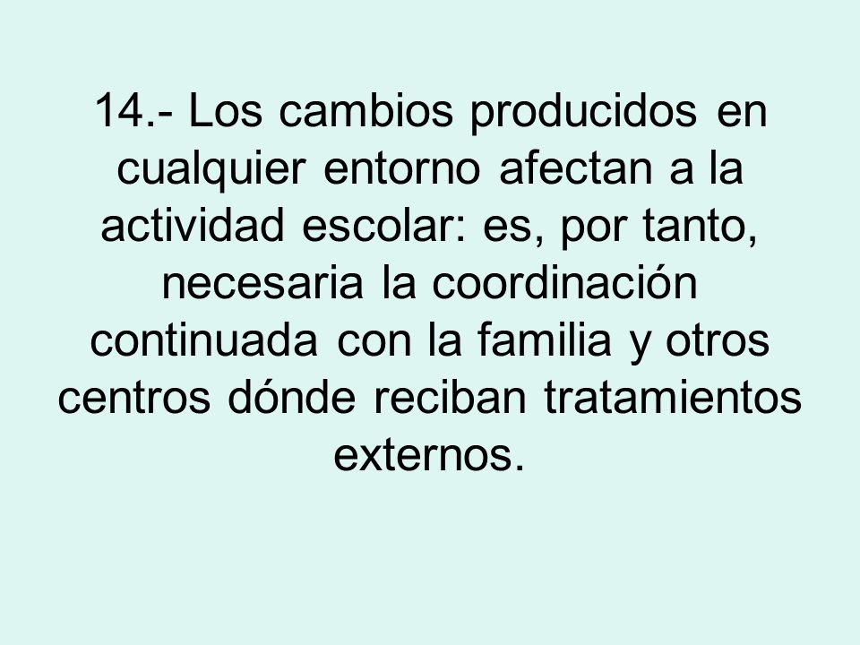 14.- Los cambios producidos en cualquier entorno afectan a la actividad escolar: es, por tanto, necesaria la coordinación continuada con la familia y otros centros dónde reciban tratamientos externos.