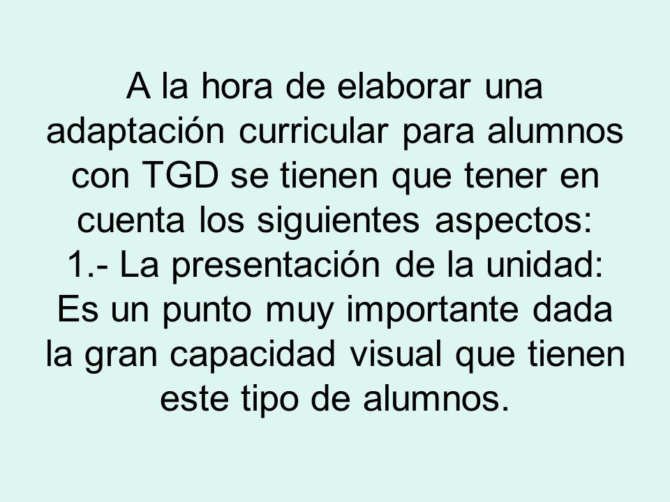 A la hora de elaborar una adaptación curricular para alumnos con TGD se tienen que tener en cuenta los siguientes aspectos: 1.- La presentación de la unidad: Es un punto muy importante dada la gran capacidad visual que tienen este tipo de alumnos.