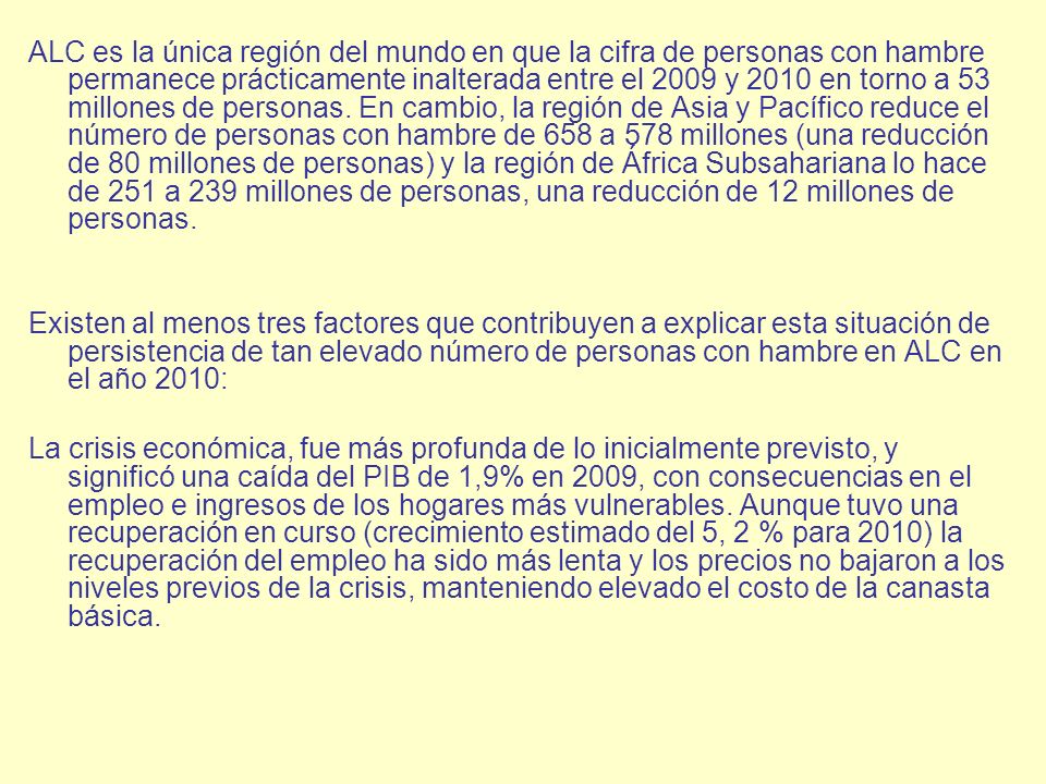 ALC es la única región del mundo en que la cifra de personas con hambre permanece prácticamente inalterada entre el 2009 y 2010 en torno a 53 millones de personas. En cambio, la región de Asia y Pacífico reduce el número de personas con hambre de 658 a 578 millones (una reducción de 80 millones de personas) y la región de África Subsahariana lo hace de 251 a 239 millones de personas, una reducción de 12 millones de personas.