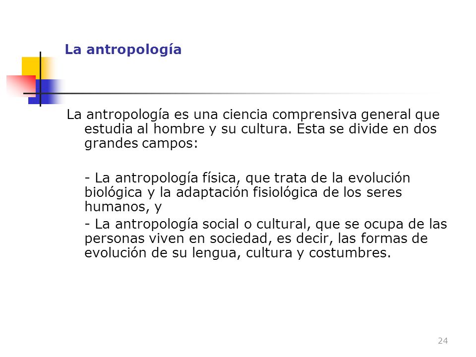 La antropología La antropología es una ciencia comprensiva general que estudia al hombre y su cultura. Esta se divide en dos grandes campos: