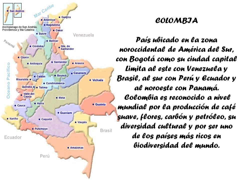 COLOMBIA País ubicado en la zona noroccidental de América del Sur, con Bogotá como su ciudad capital Limita al este con Venezuela y Brasil, al sur con Perú y Ecuador y al noroeste con Panamá.