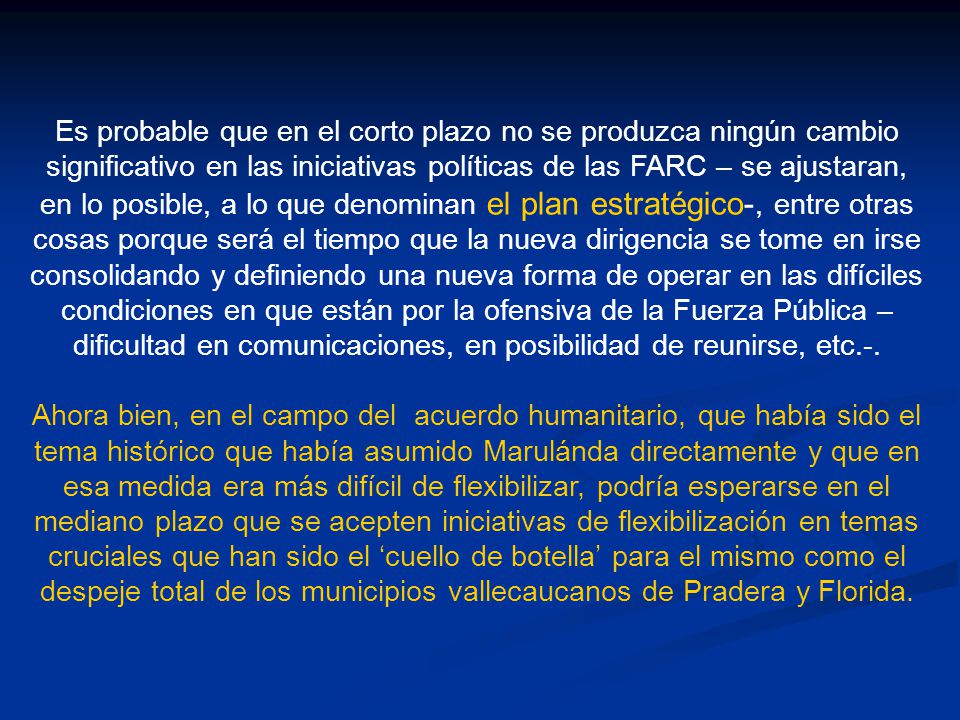 Es probable que en el corto plazo no se produzca ningún cambio significativo en las iniciativas políticas de las FARC – se ajustaran, en lo posible, a lo que denominan el plan estratégico-, entre otras cosas porque será el tiempo que la nueva dirigencia se tome en irse consolidando y definiendo una nueva forma de operar en las difíciles condiciones en que están por la ofensiva de la Fuerza Pública –dificultad en comunicaciones, en posibilidad de reunirse, etc.-.