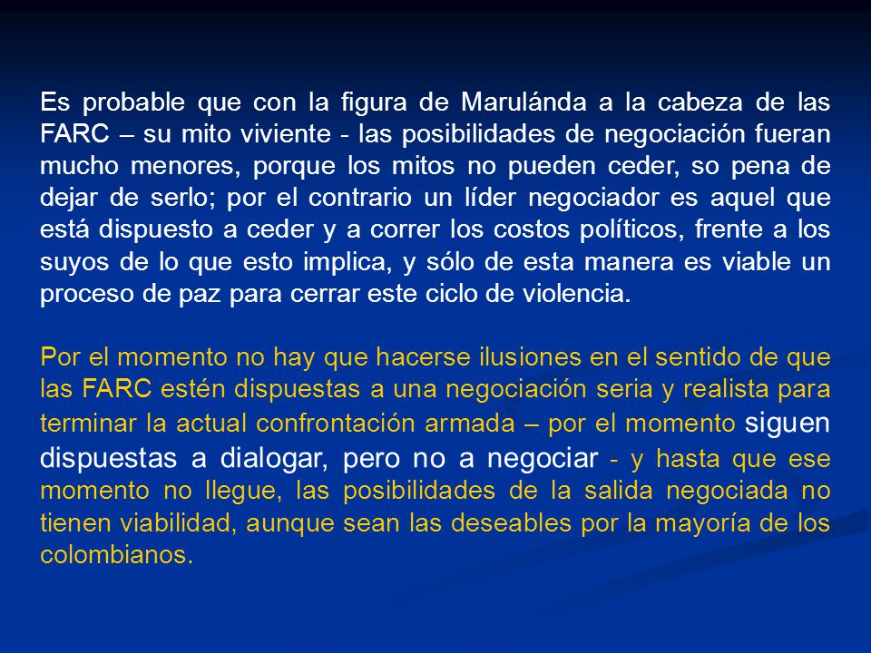 Es probable que con la figura de Marulánda a la cabeza de las FARC – su mito viviente - las posibilidades de negociación fueran mucho menores, porque los mitos no pueden ceder, so pena de dejar de serlo; por el contrario un líder negociador es aquel que está dispuesto a ceder y a correr los costos políticos, frente a los suyos de lo que esto implica, y sólo de esta manera es viable un proceso de paz para cerrar este ciclo de violencia.