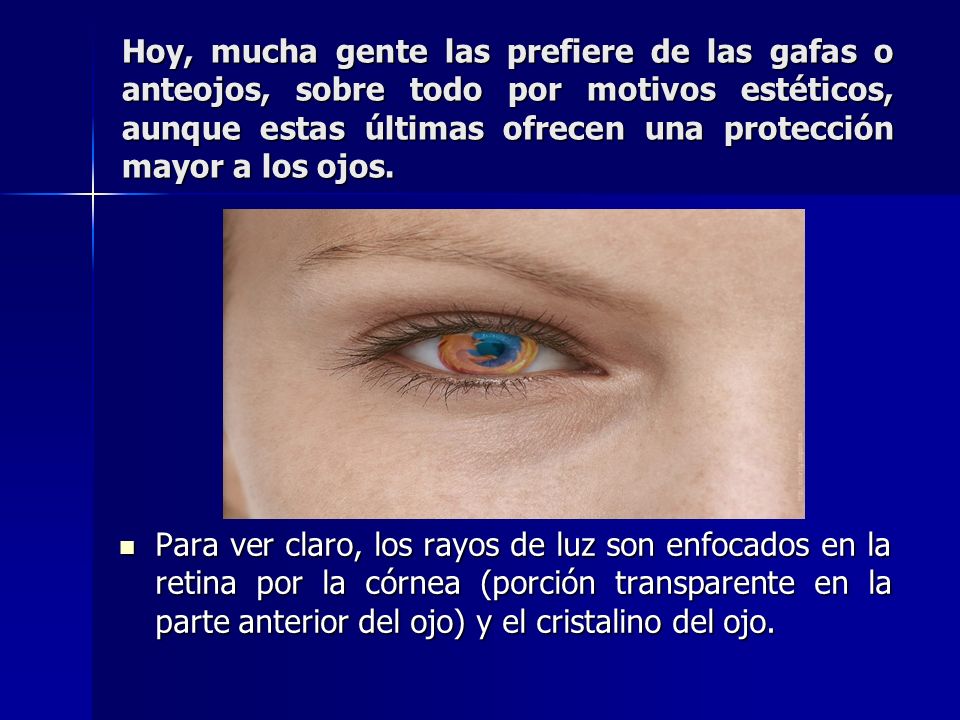 Hoy, mucha gente las prefiere de las gafas o anteojos, sobre todo por motivos estéticos, aunque estas últimas ofrecen una protección mayor a los ojos.