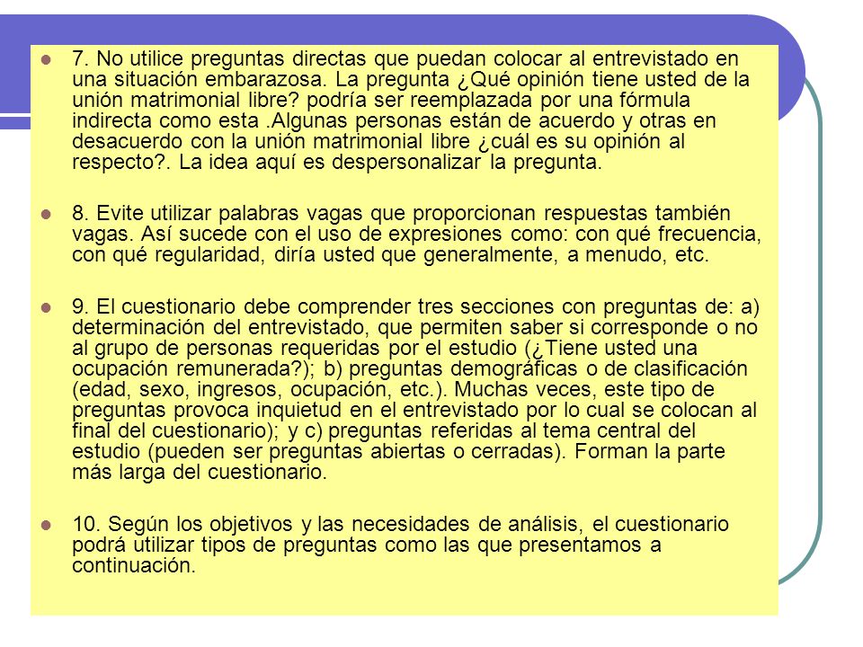 7. No utilice preguntas directas que puedan colocar al entrevistado en una situación embarazosa. La pregunta ¿Qué opinión tiene usted de la unión matrimonial libre podría ser reemplazada por una fórmula indirecta como esta .Algunas personas están de acuerdo y otras en desacuerdo con la unión matrimonial libre ¿cuál es su opinión al respecto . La idea aquí es despersonalizar la pregunta.