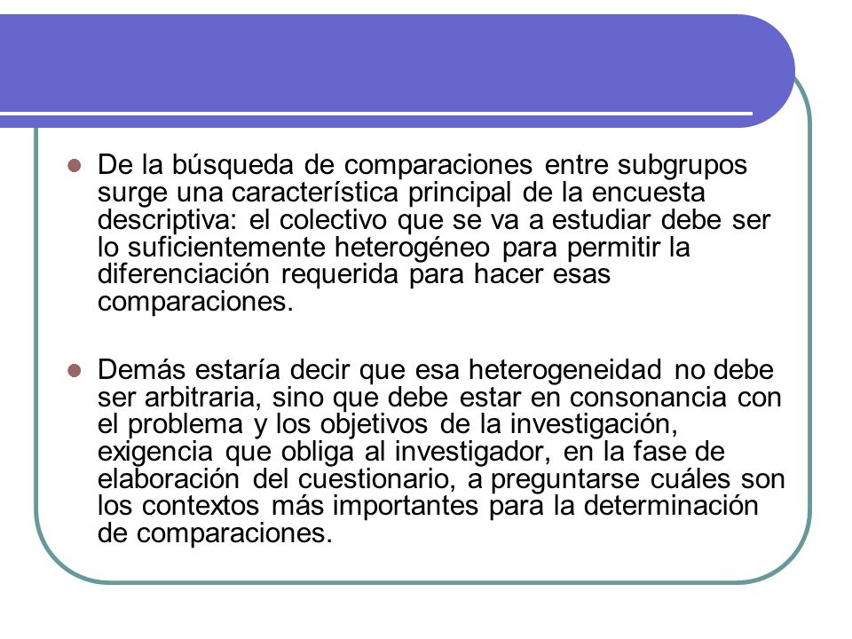 De la búsqueda de comparaciones entre subgrupos surge una característica principal de la encuesta descriptiva: el colectivo que se va a estudiar debe ser lo suficientemente heterogéneo para permitir la diferenciación requerida para hacer esas comparaciones.