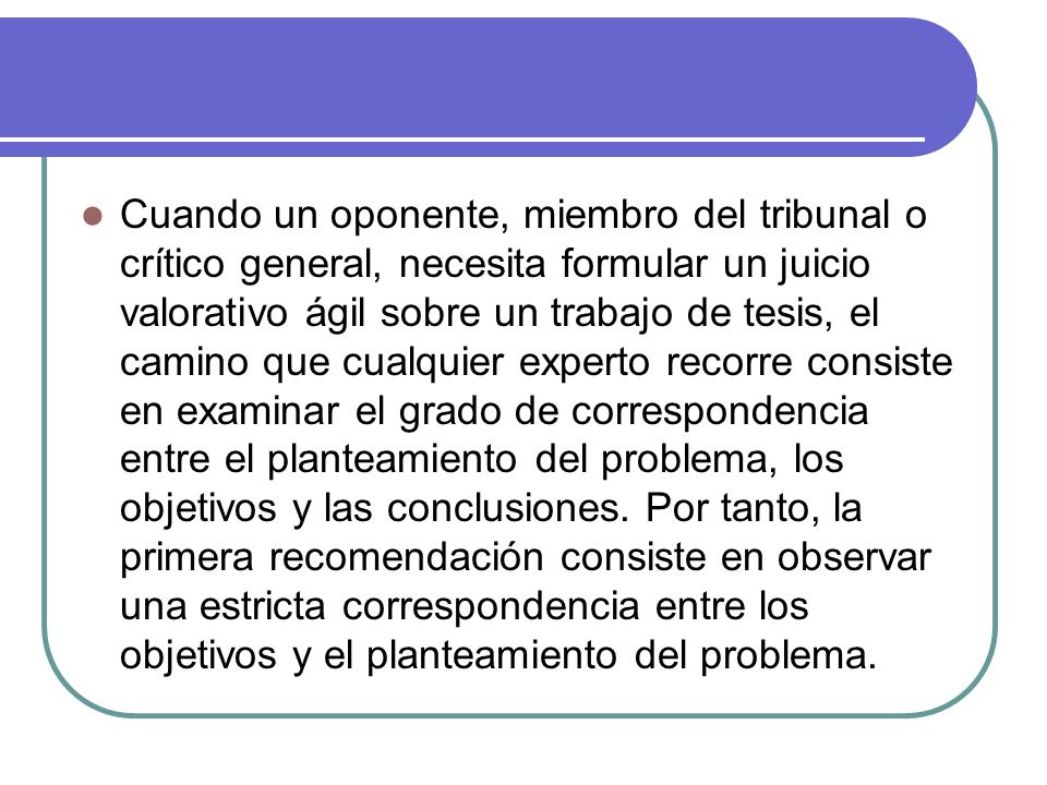 Cuando un oponente, miembro del tribunal o crítico general, necesita formular un juicio valorativo ágil sobre un trabajo de tesis, el camino que cualquier experto recorre consiste en examinar el grado de correspondencia entre el planteamiento del problema, los objetivos y las conclusiones.