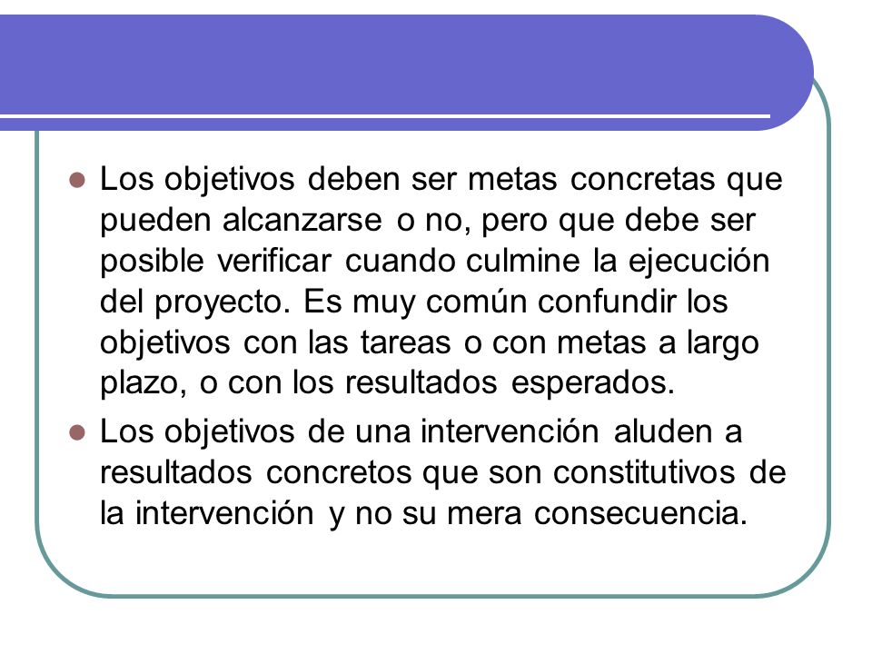 Los objetivos deben ser metas concretas que pueden alcanzarse o no, pero que debe ser posible verificar cuando culmine la ejecución del proyecto. Es muy común confundir los objetivos con las tareas o con metas a largo plazo, o con los resultados esperados.