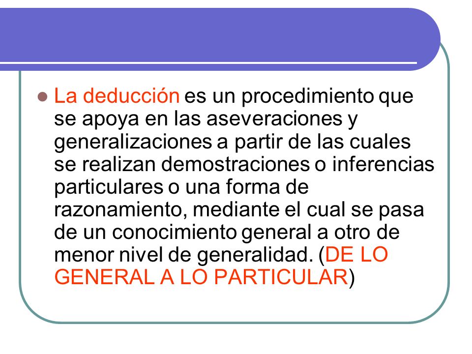 La deducción es un procedimiento que se apoya en las aseveraciones y generalizaciones a partir de las cuales se realizan demostraciones o inferencias particulares o una forma de razonamiento, mediante el cual se pasa de un conocimiento general a otro de menor nivel de generalidad.